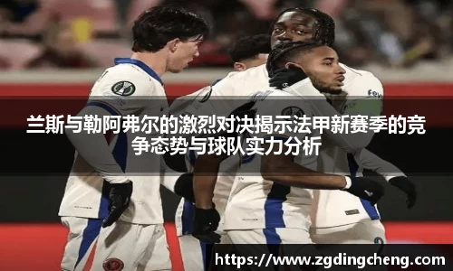 兰斯与勒阿弗尔的激烈对决揭示法甲新赛季的竞争态势与球队实力分析