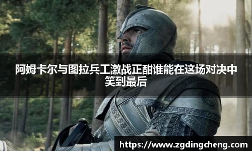 阿姆卡尔与图拉兵工激战正酣谁能在这场对决中笑到最后